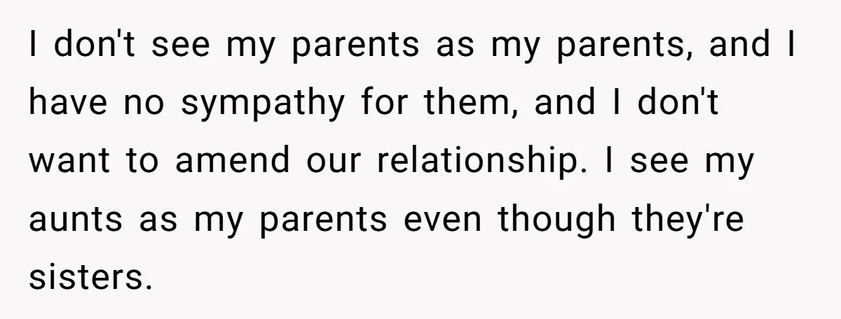 I don't see my parents as my parents, and I have no sympathy for them, and I don't want to amend our relationship. I see my aunts as my parents...