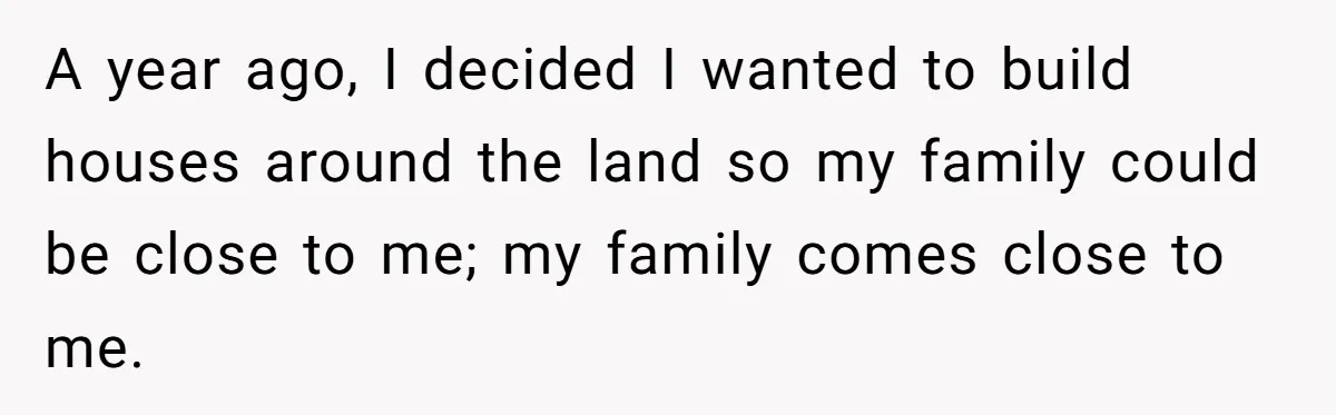 A year ago, I decided I wanted to build houses around the land so my family could be close to me; my family comes close to me.
