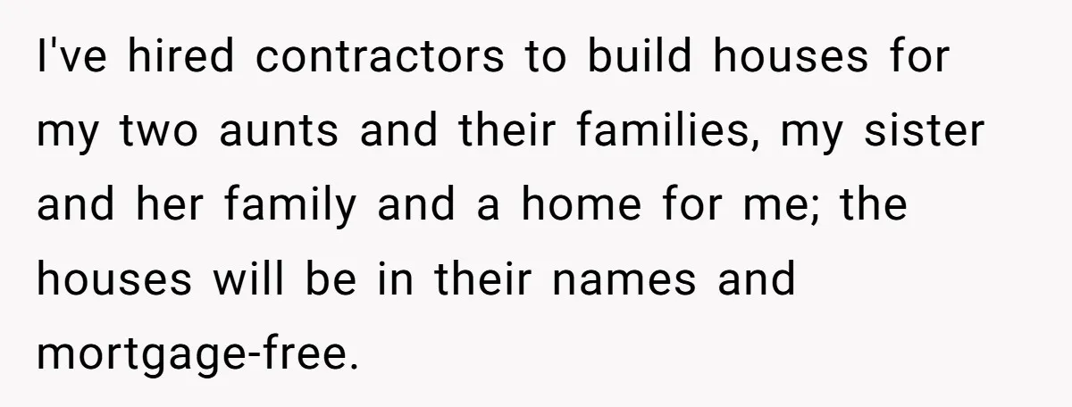 I've hired contractors to build houses for my two aunts and their families, my sister and her family and a home for me; the houses will be in their names...