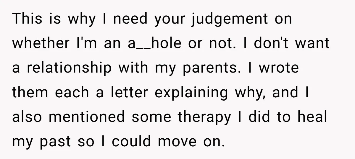 This is why I need your judgement on whether I'm an a__hole or not. I don't want a relationship with my parents. I wrote them each a letter explaining why,...