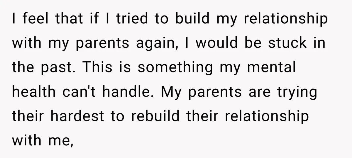 I feel that if I tried to build my relationship with my parents again, I would be stuck in the past. This is something my mental health can't handle. My...