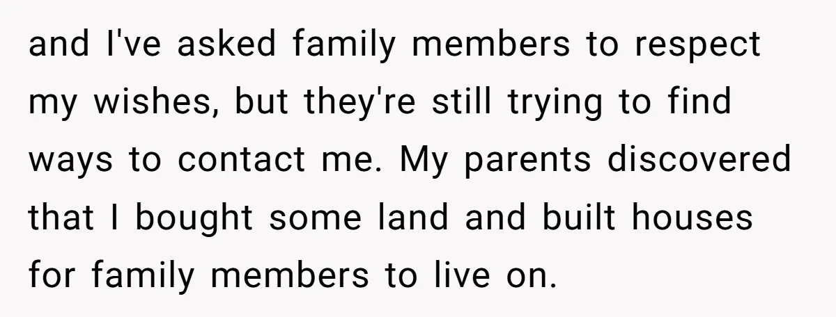 and I've asked family members to respect my wishes, but they're still trying to find ways to contact me. My parents discovered that I bought some land and built houses...