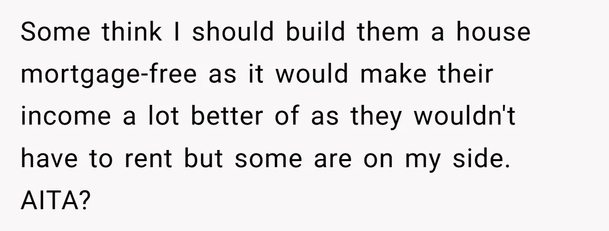 Some think I should build them a house mortgage-free as it would make their income a lot better of as they wouldn't have to rent but some are on my...