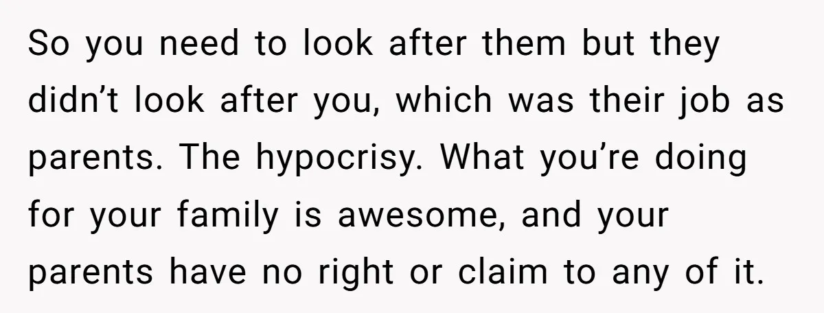 So you need to look after them but they didn’t look after you, which was their job as parents. The hypocrisy. What you’re doing for your family is awesome, and...