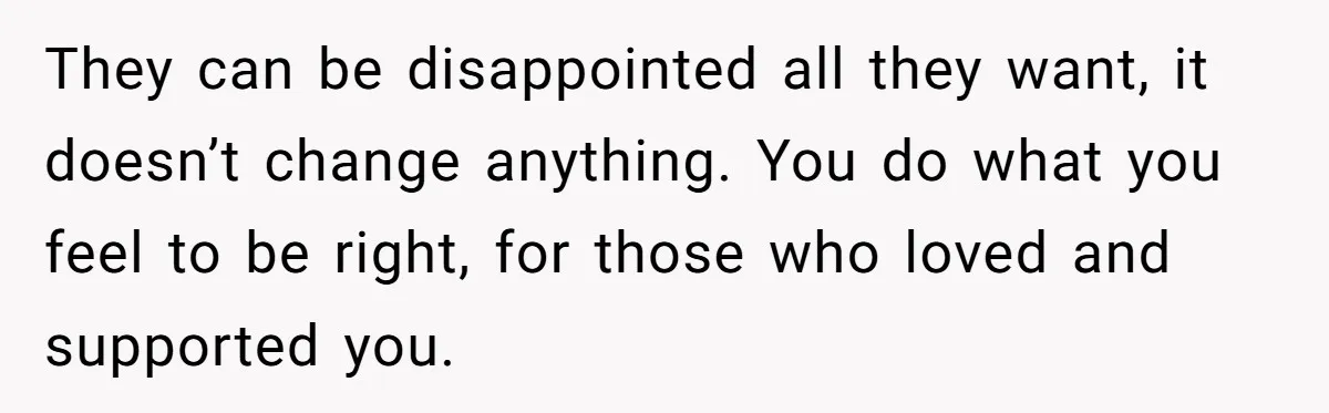 They can be disappointed all they want, it doesn’t change anything. You do what you feel to be right, for those who loved and supported you.