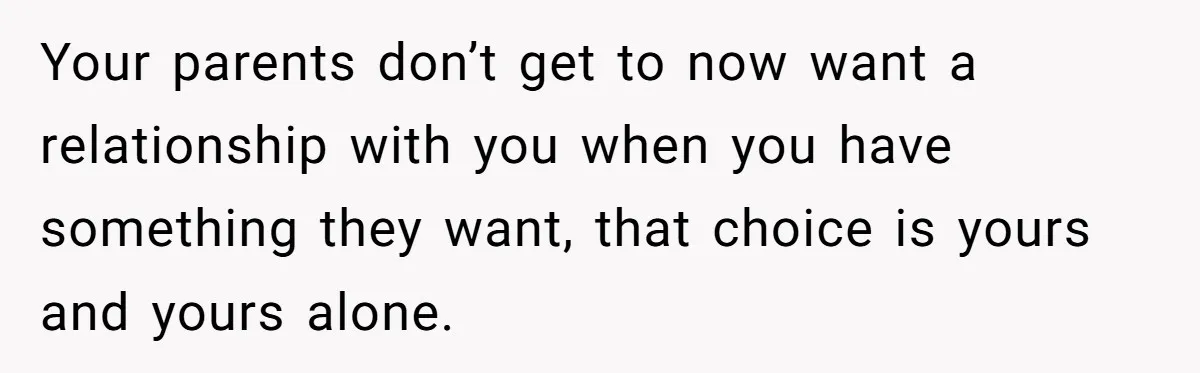 Your parents don’t get to now want a relationship with you when you have something they want, that choice is yours and yours alone.