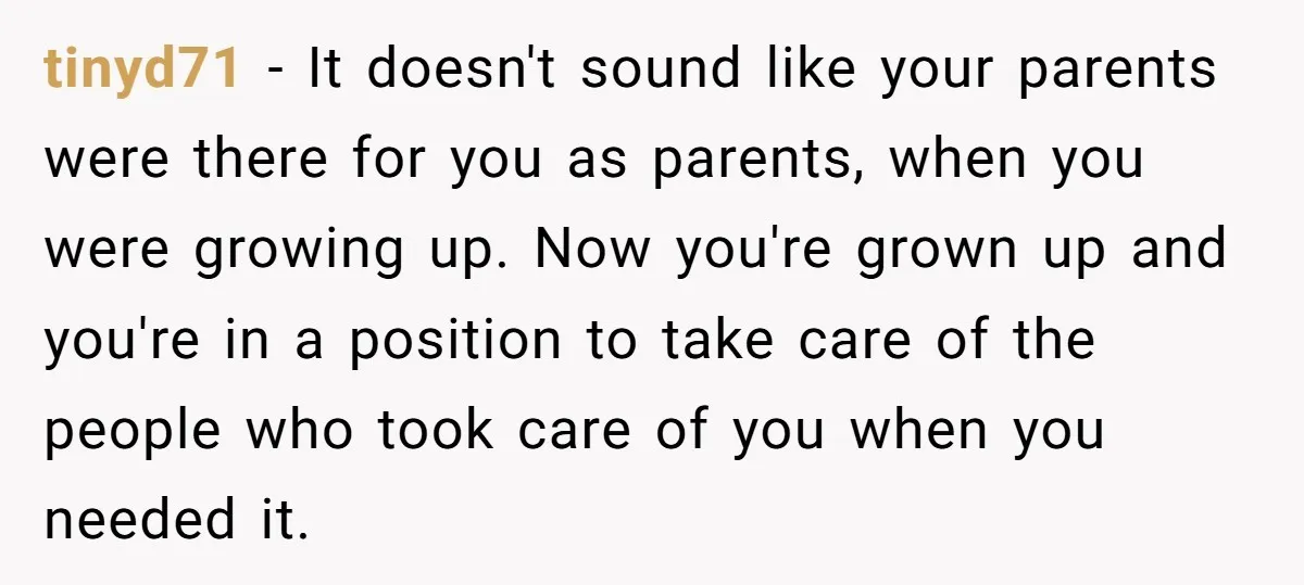 tinyd71 − It doesn't sound like your parents were there for you as parents, when you were growing up. Now you're grown up and you're in a position to take...