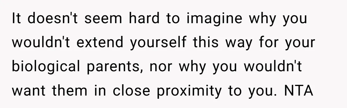 It doesn't seem hard to imagine why you wouldn't extend yourself this way for your biological parents, nor why you wouldn't want them in close proximity to you. NTA