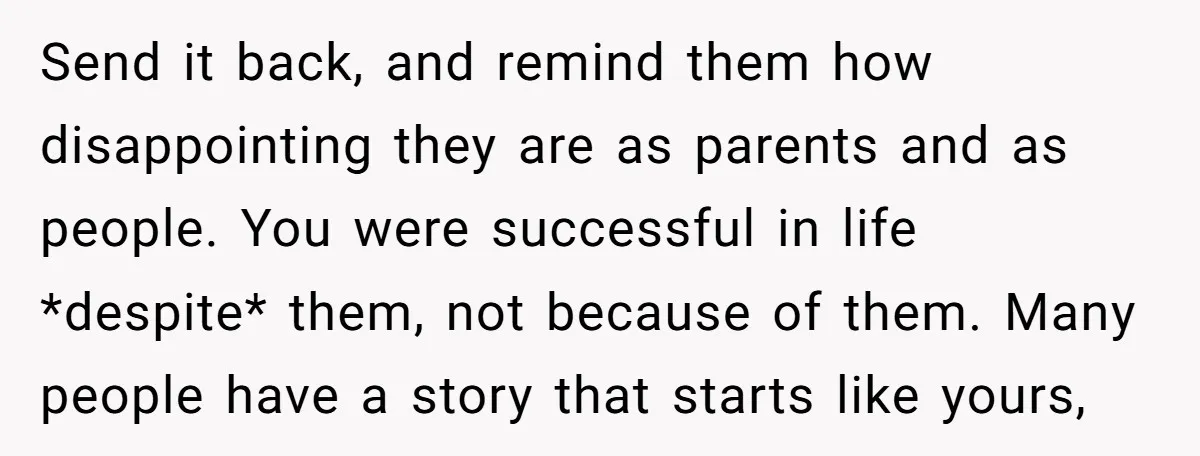 Send it back, and remind them how disappointing they are as parents and as people. You were successful in life *despite* them, not because of them. Many people have a...