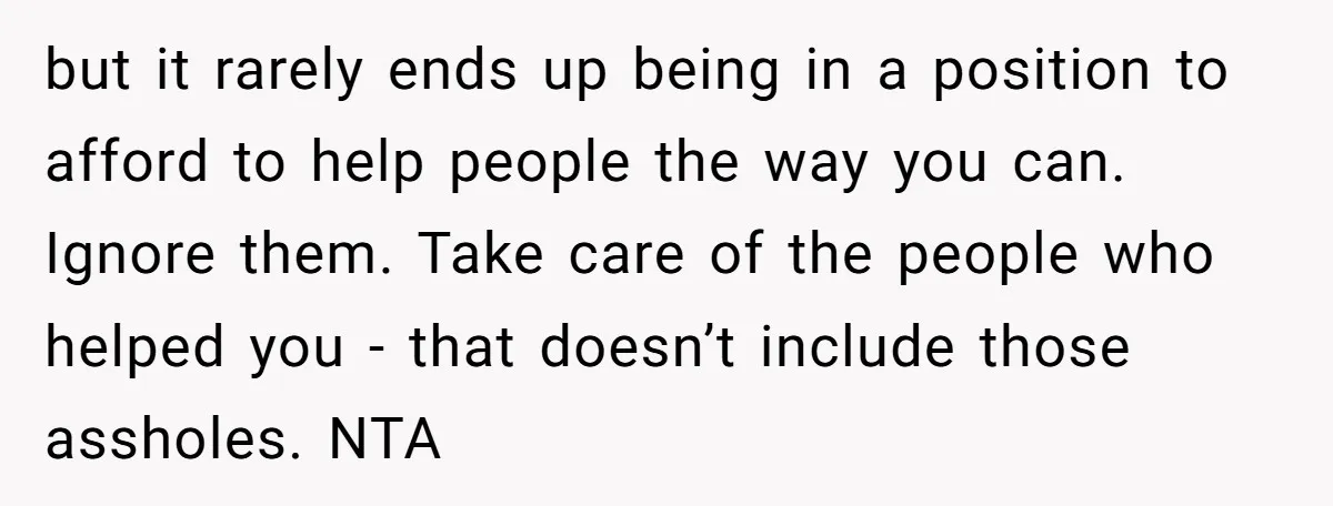 but it rarely ends up being in a position to afford to help people the way you can. Ignore them. Take care of the people who helped you - that...