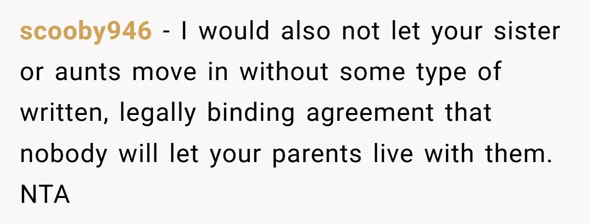 scooby946 − I would also not let your sister or aunts move in without some type of written, legally binding agreement that nobody will let your parents live with them....