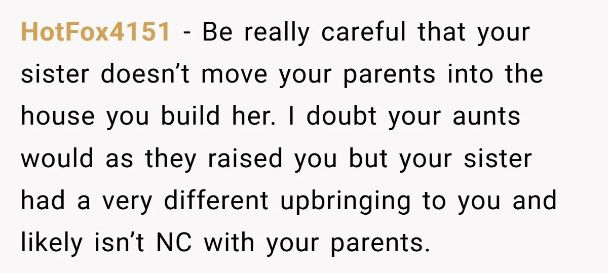 HotFox4151 − Be really careful that your sister doesn’t move your parents into the house you build her. I doubt your aunts would as they raised you but your sister...