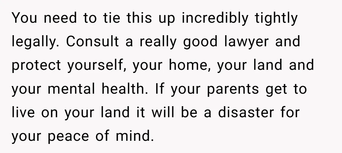 You need to tie this up incredibly tightly legally. Consult a really good lawyer and protect yourself, your home, your land and your mental health. If your parents get to...