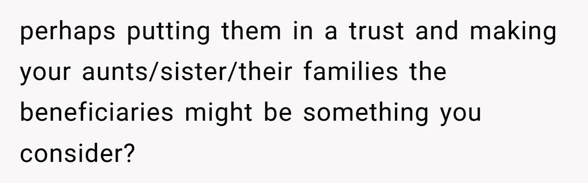 perhaps putting them in a trust and making your aunts/sister/their families the beneficiaries might be something you consider?