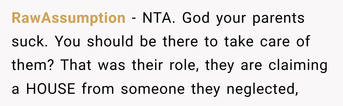 RawAssumption − NTA. God your parents suck. You should be there to take care of them? That was their role, they are claiming a HOUSE from someone they neglected,