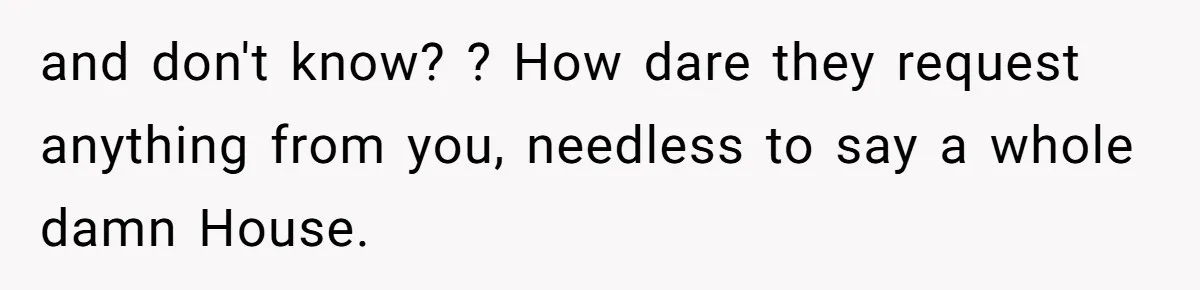 and don't know? ? How dare they request anything from you, needless to say a whole damn House.