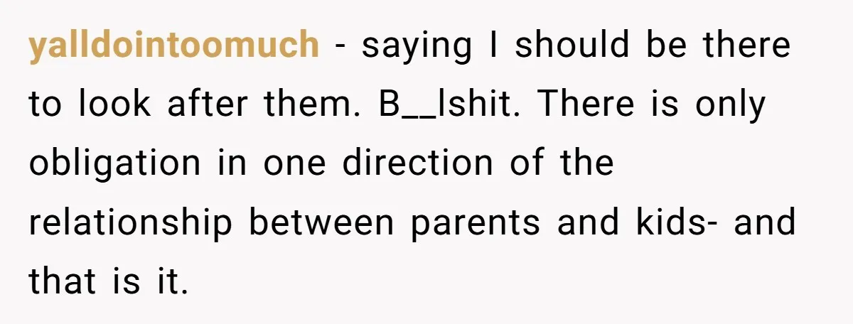 yalldointoomuch − saying I should be there to look after them. B__lshit. There is only obligation in one direction of the relationship between parents and kids- and that is it.