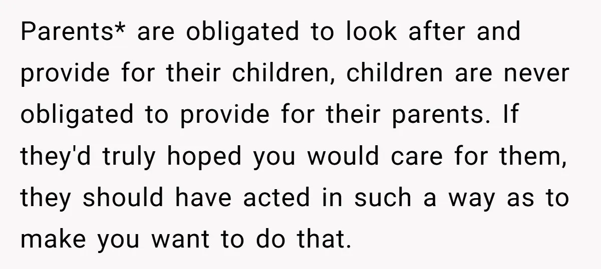 Parents* are obligated to look after and provide for their children, children are never obligated to provide for their parents. If they'd truly hoped you would care for them, they...