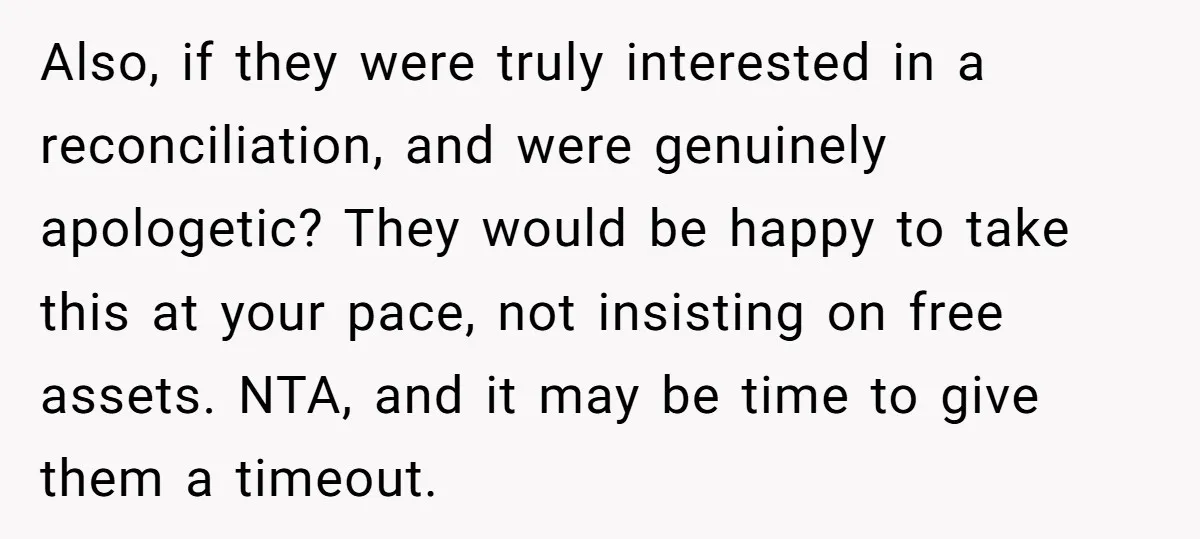 Also, if they were truly interested in a reconciliation, and were genuinely apologetic? They would be happy to take this at your pace, not insisting on free assets. NTA, and...