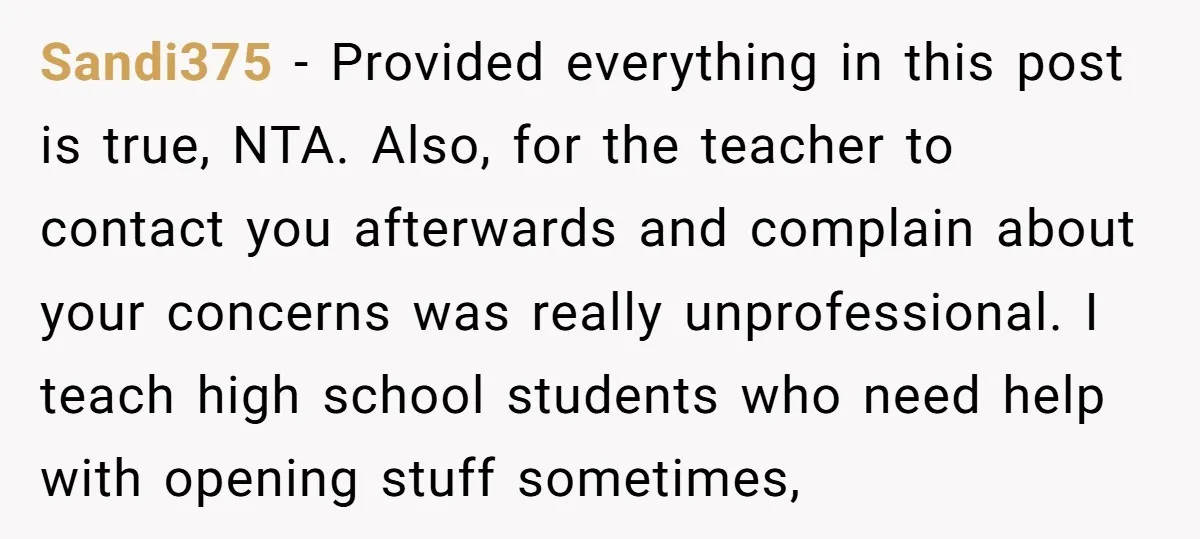 Sandi375 - Provided everything in this post is true, NTA. Also, for the teacher to contact you afterwards and complain about your concerns was really unprofessional. I teach high school...