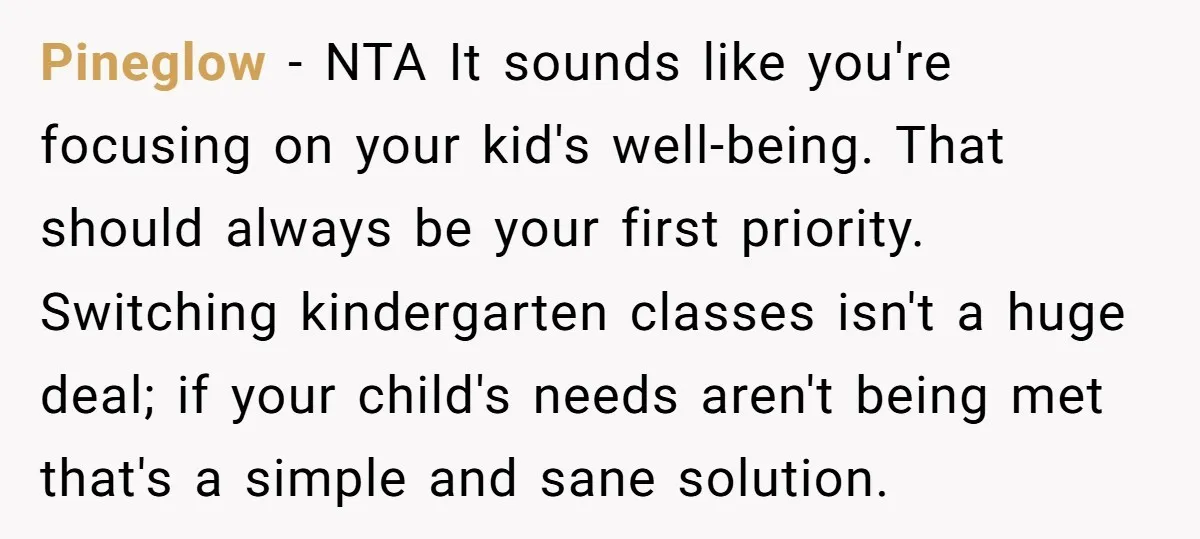 Pineglow - NTA It sounds like you're focusing on your kid's well-being. That should always be your first priority. Switching kindergarten classes isn't a huge deal; if your child's needs...