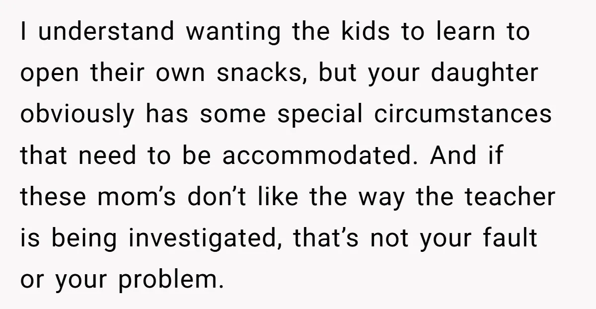 I understand wanting the kids to learn to open their own snacks, but your daughter obviously has some special circumstances that need to be accommodated. And if these mom’s don’t...
