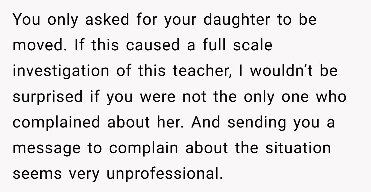 You only asked for your daughter to be moved. If this caused a full scale investigation of this teacher, I wouldn’t be surprised if you were not the only one...