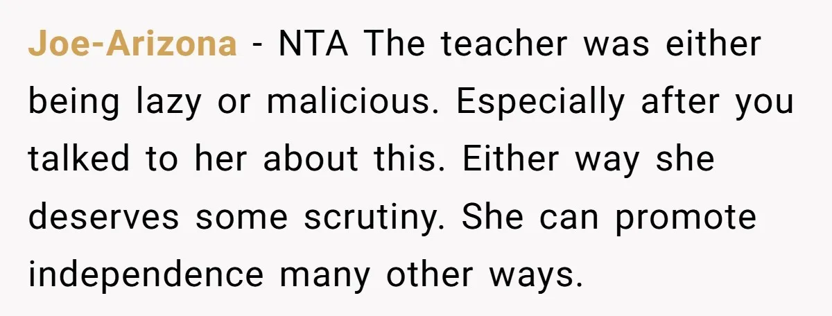 Joe-Arizona - NTA The teacher was either being lazy or malicious. Especially after you talked to her about this. Either way she deserves some scrutiny. She can promote independence many...