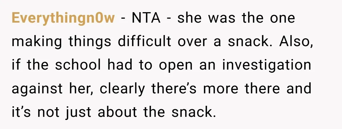 Everythingn0w - NTA - she was the one making things difficult over a snack. Also, if the school had to open an investigation against her, clearly there’s more there and...
