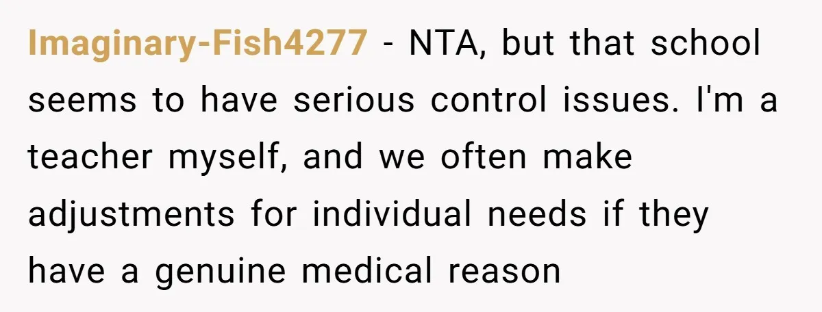 Imaginary-Fish4277 - NTA, but that school seems to have serious control issues. I'm a teacher myself, and we often make adjustments for individual needs if they have a genuine medical...