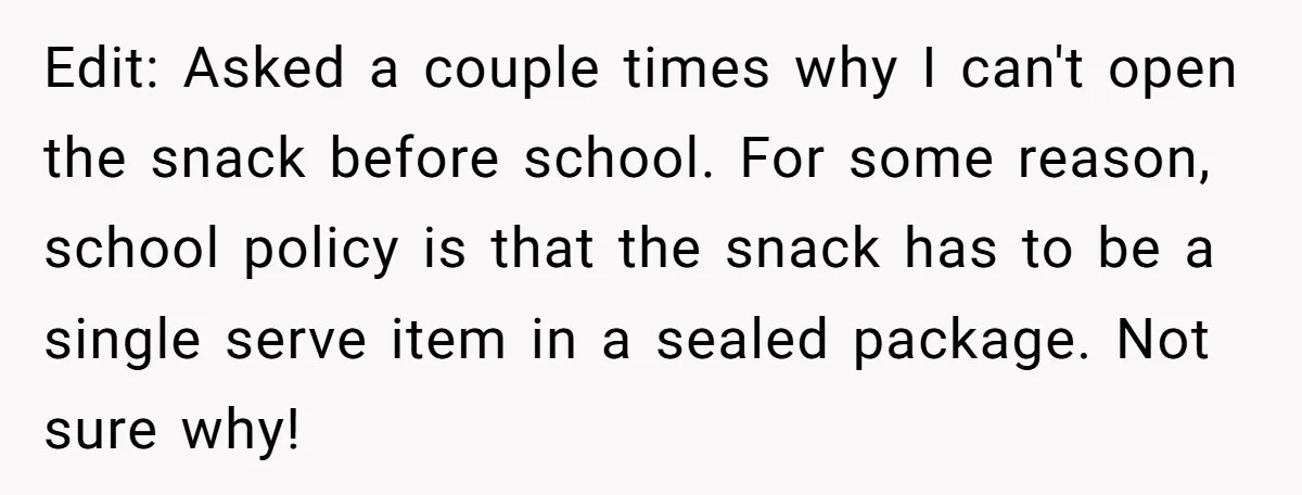 Edit: Asked a couple times why I can't open the snack before school. For some reason, school policy is that the snack has to be a single serve item in...