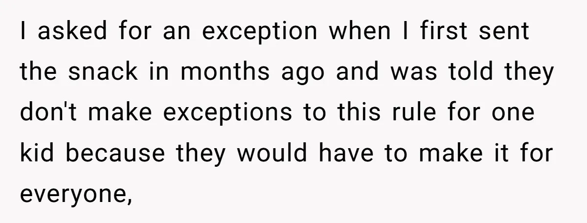 I asked for an exception when I first sent the snack in months ago and was told they don't make exceptions to this rule for one kid because they would...