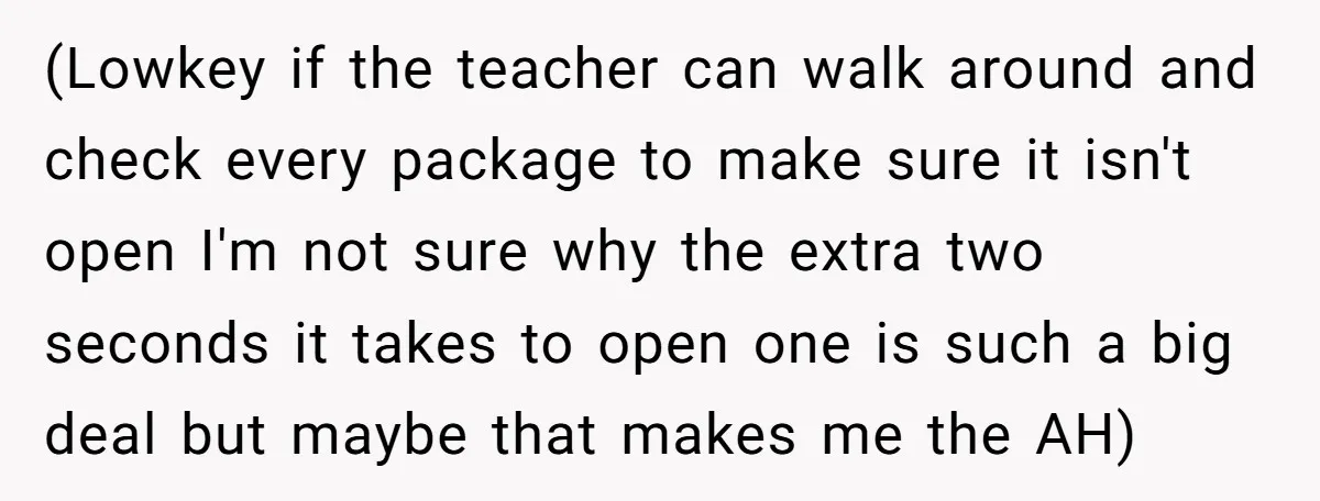 (Lowkey if the teacher can walk around and check every package to make sure it isn't open I'm not sure why the extra two seconds it takes to open one...