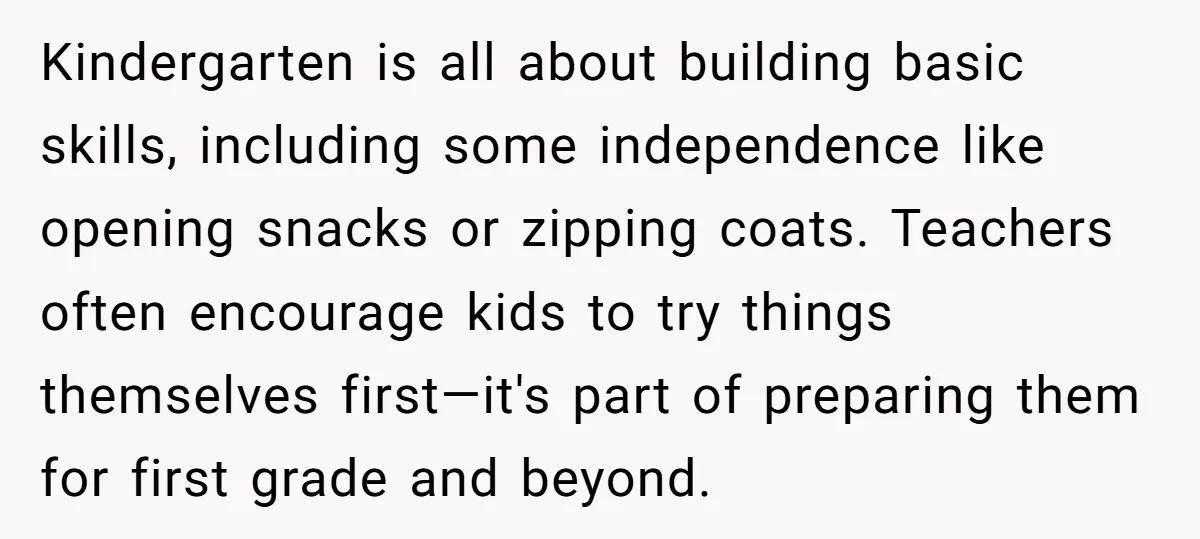 Kindergarten is all about building basic skills, including some independence like opening snacks or zipping coats. Teachers often encourage kids to try things themselves first—it's part of preparing them for...