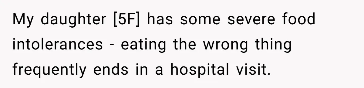 My daughter [5F] has some severe food intolerances - eating the wrong thing frequently ends in a hospital visit.