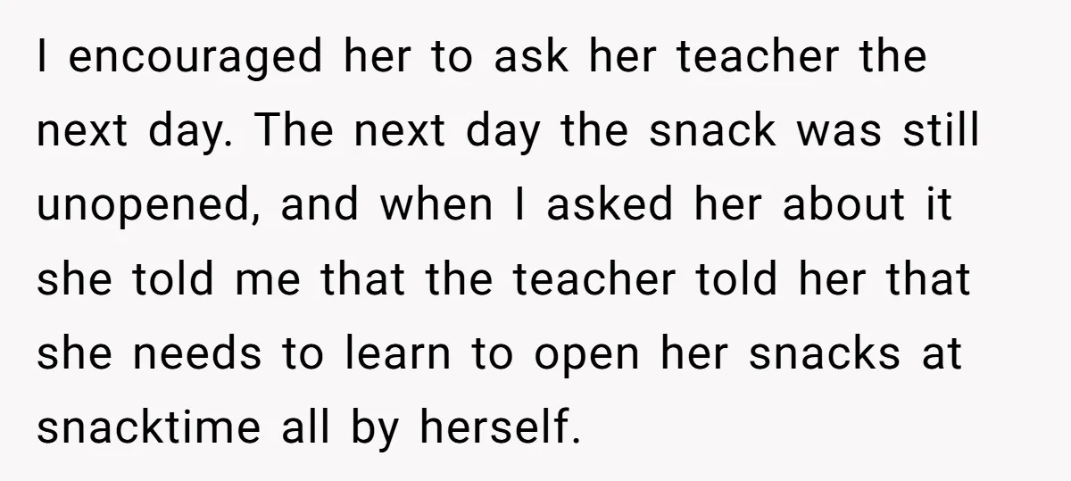 I encouraged her to ask her teacher the next day. The next day the snack was still unopened, and when I asked her about it she told me that the...
