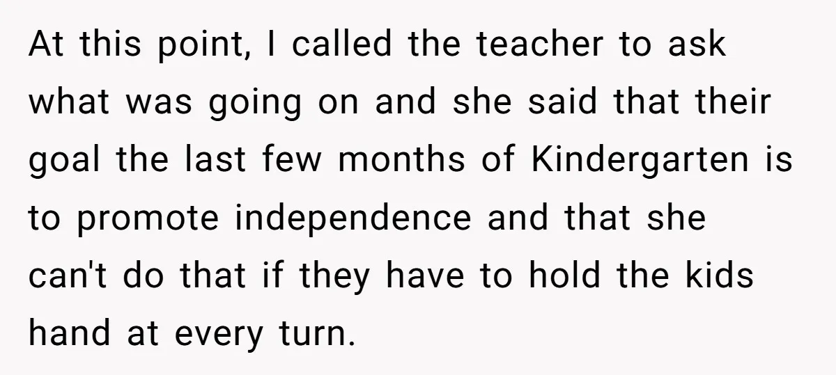 At this point, I called the teacher to ask what was going on and she said that their goal the last few months of Kindergarten is to promote independence and...