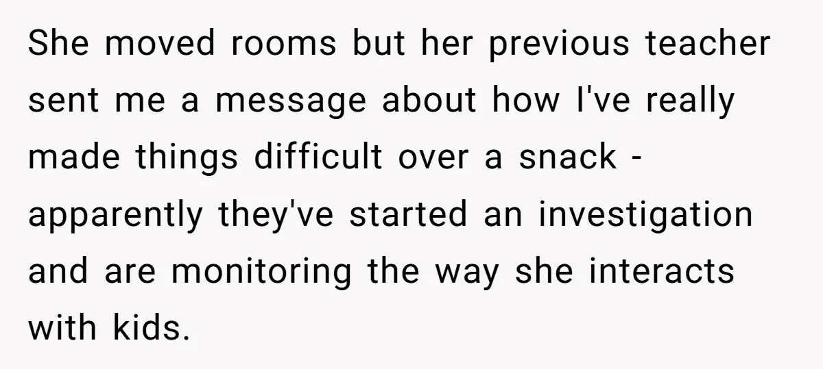 She moved rooms but her previous teacher sent me a message about how I've really made things difficult over a snack - apparently they've started an investigation and are monitoring...