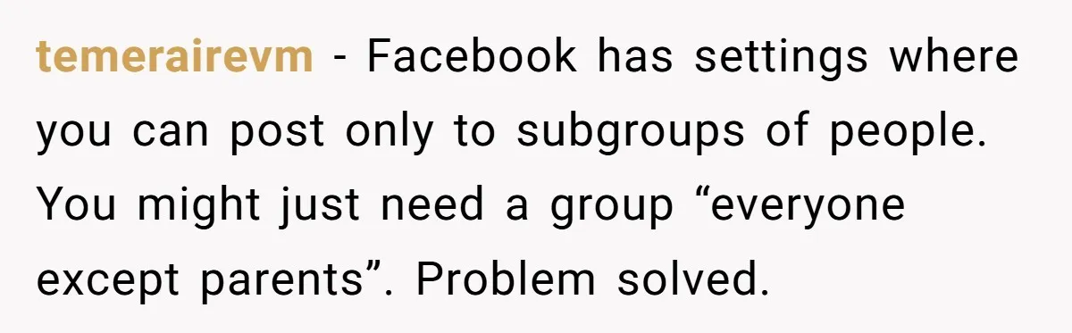 temerairevm - Facebook has settings where you can post only to subgroups of people. You might just need a group “everyone except parents”. Problem solved.