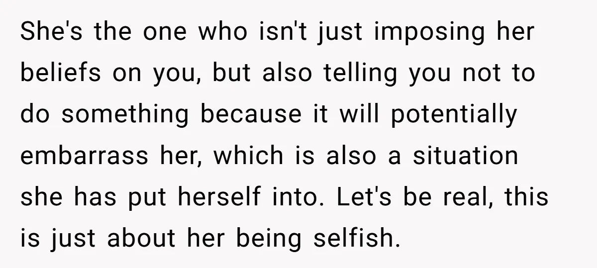 She's the one who isn't just imposing her beliefs on you, but also telling you not to do something because it will potentially embarrass her, which is also a situation...