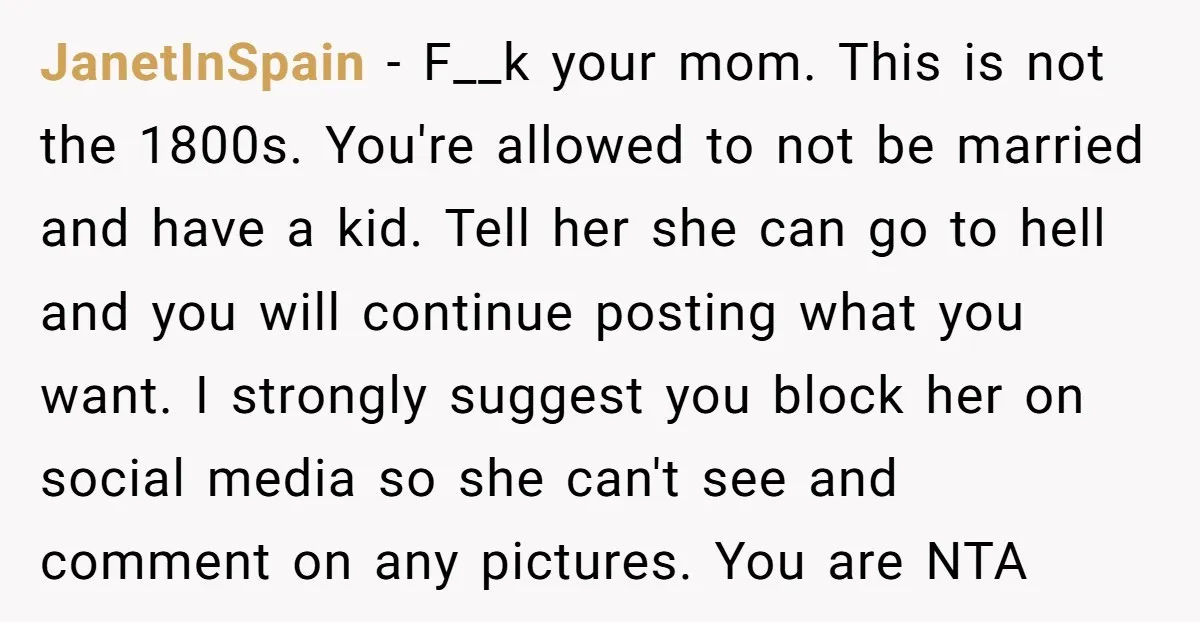 JanetInSpain - F__k your mom. This is not the 1800s. You're allowed to not be married and have a kid. Tell her she can go to hell and you will...