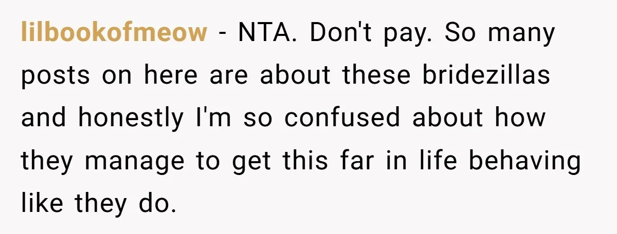 lilbookofmeow − NTA. Don't pay. So many posts on here are about these bridezillas and honestly I'm so confused about how they manage to get this far in life behaving...