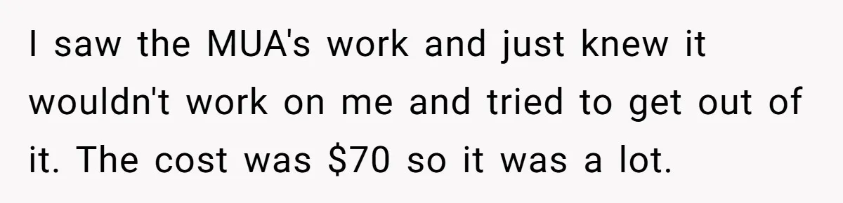 I saw the MUA's work and just knew it wouldn't work on me and tried to get out of it. The cost was $70 so it was a lot.