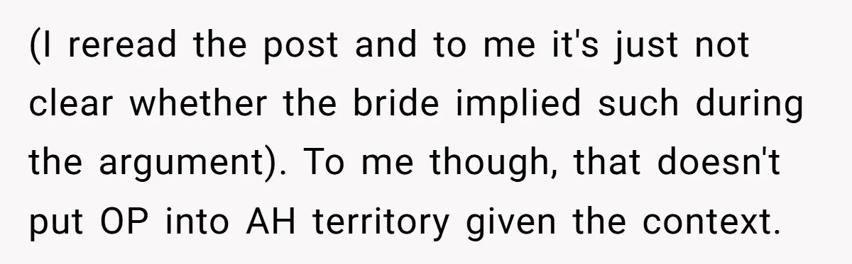(I reread the post and to me it's just not clear whether the bride implied such during the argument). To me though, that doesn't put OP into AH territory given...
