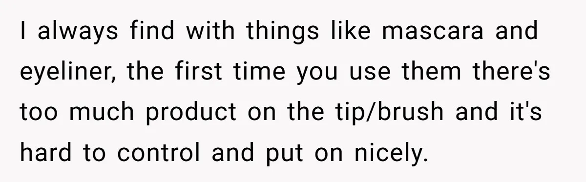 I always find with things like mascara and eyeliner, the first time you use them there's too much product on the tip/brush and it's hard to control and put on...