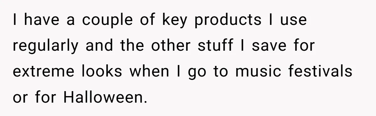 I have a couple of key products I use regularly and the other stuff I save for extreme looks when I go to music festivals or for Halloween.