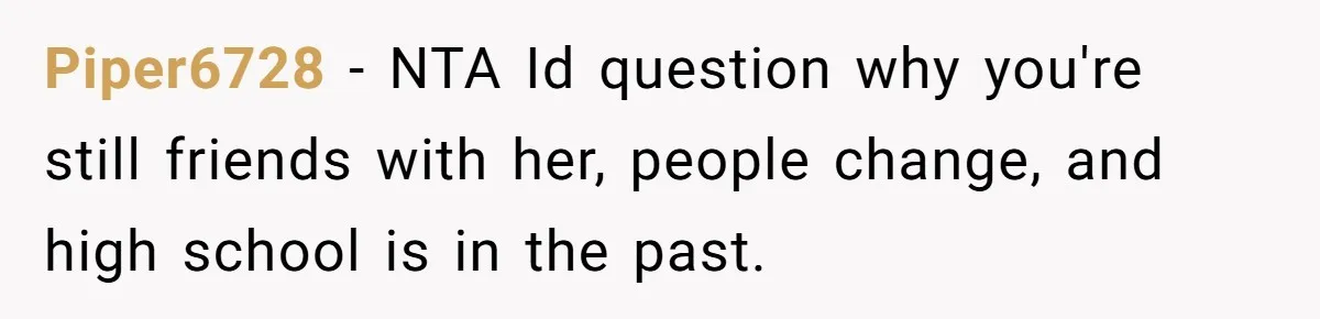 Piper6728 − NTA Id question why you're still friends with her, people change, and high school is in the past.