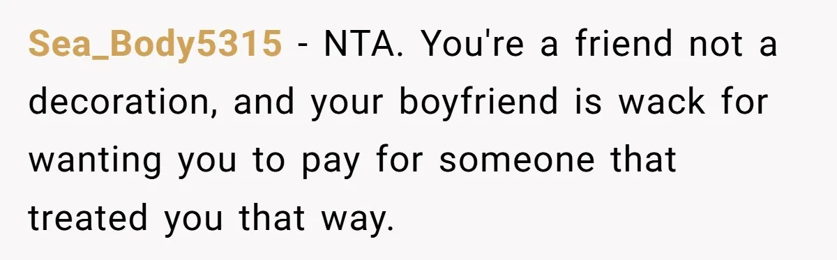 Sea_Body5315 − NTA. You're a friend not a decoration, and your boyfriend is wack for wanting you to pay for someone that treated you that way.
