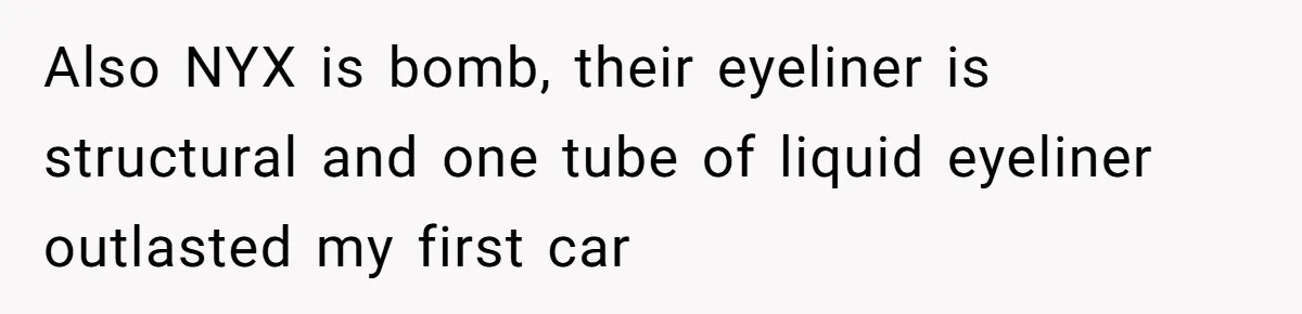 Also NYX is bomb, their eyeliner is structural and one tube of liquid eyeliner outlasted my first car