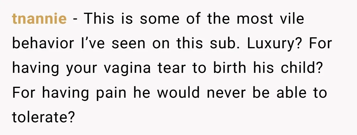tnannie − This is some of the most vile behavior I’ve seen on this sub. Luxury? For having your vagina tear to birth his child? For having pain he would...